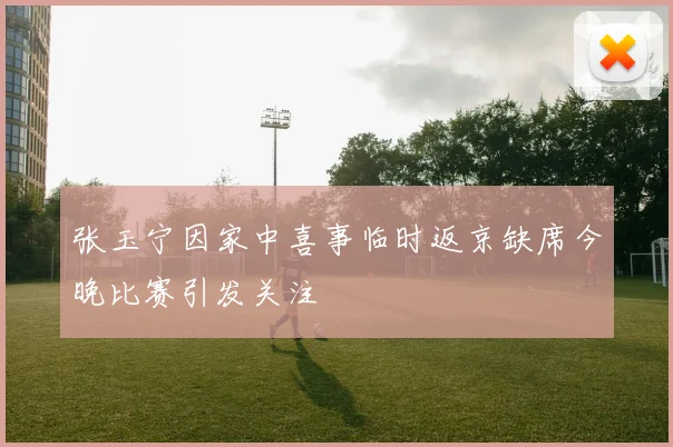 张玉宁因家中喜事临时返京缺席今晚比赛引发关注
