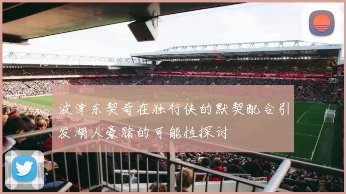 波津东契奇在独行侠的默契配合引发湖人豪赌的可能性探讨