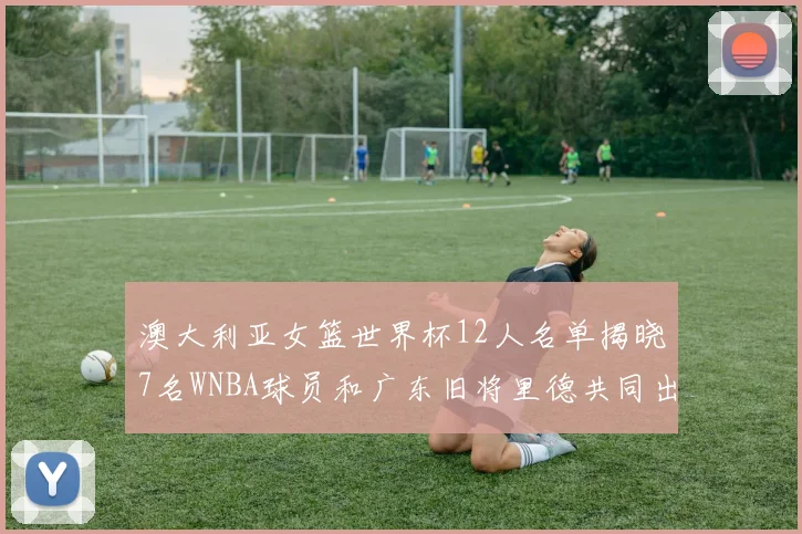 澳大利亚女篮世界杯12人名单揭晓7名WNBA球员和广东旧将里德共同出征