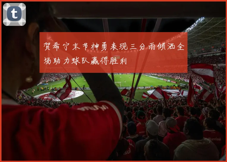 贺希宁末节神勇表现三分雨倾洒全场助力球队赢得胜利