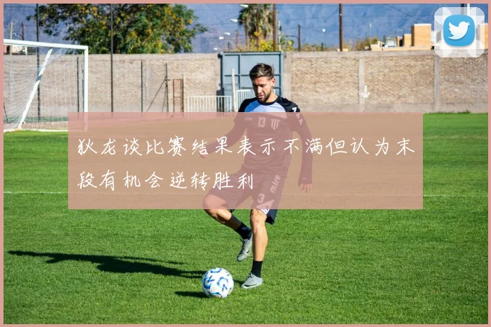 狄龙谈比赛结果表示不满但认为末段有机会逆转胜利
