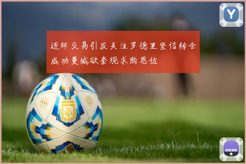 连环交易引发关注罗德里坚信转会成功曼城欲套现求购恩佐