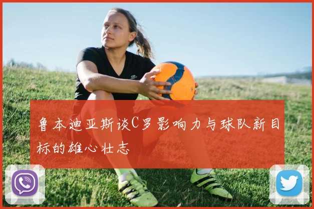 鲁本迪亚斯谈C罗影响力与球队新目标的雄心壮志