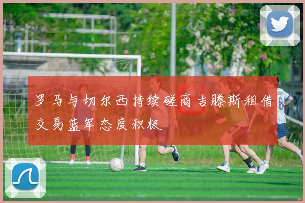 罗马与切尔西持续磋商吉滕斯租借交易蓝军态度积极